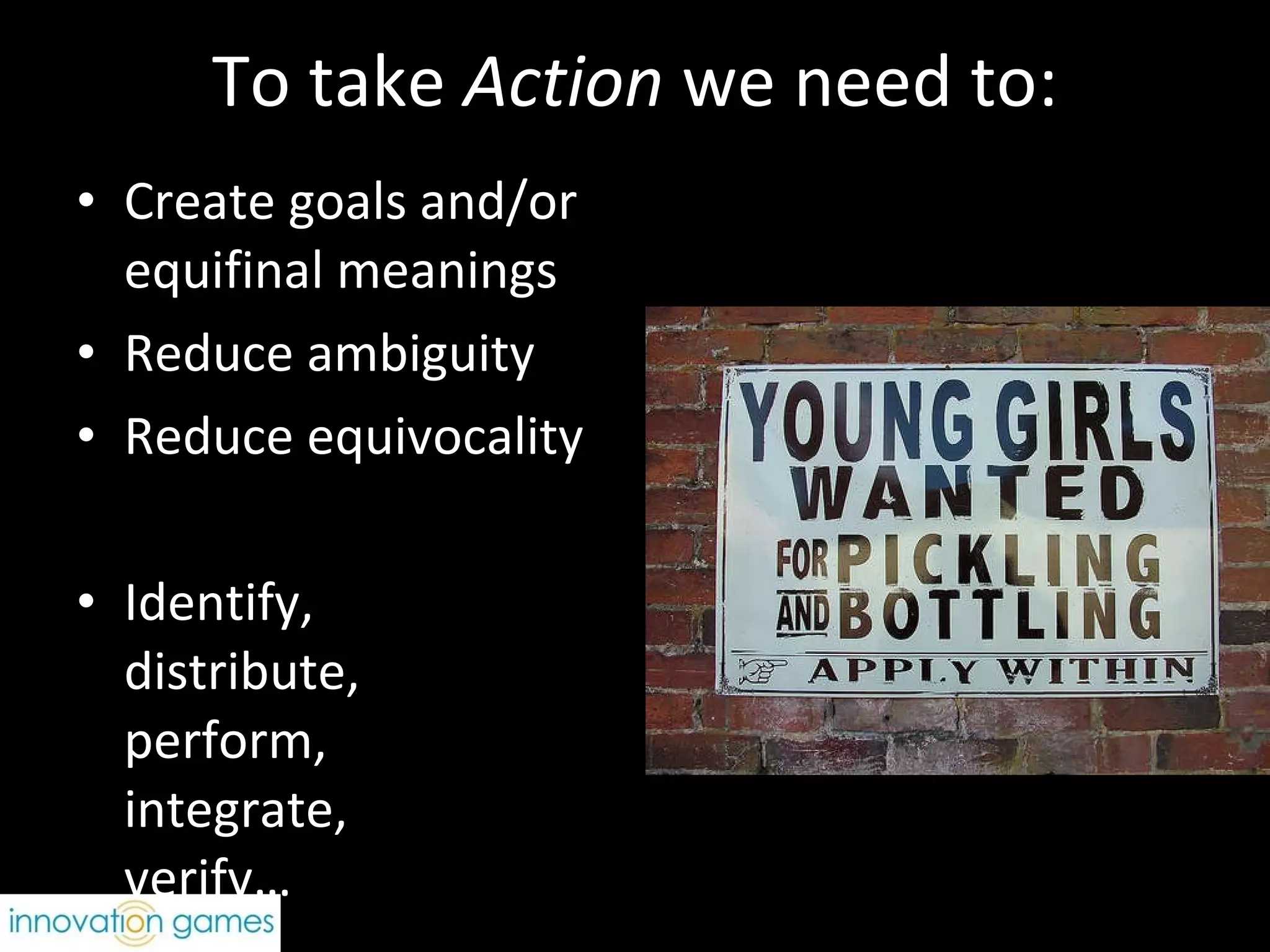 To take  Action  we need to: Create goals and/or  equifinal meanings Reduce ambiguity Reduce equivocality Identify,  distribute,  perform,  integrate,  verify… 