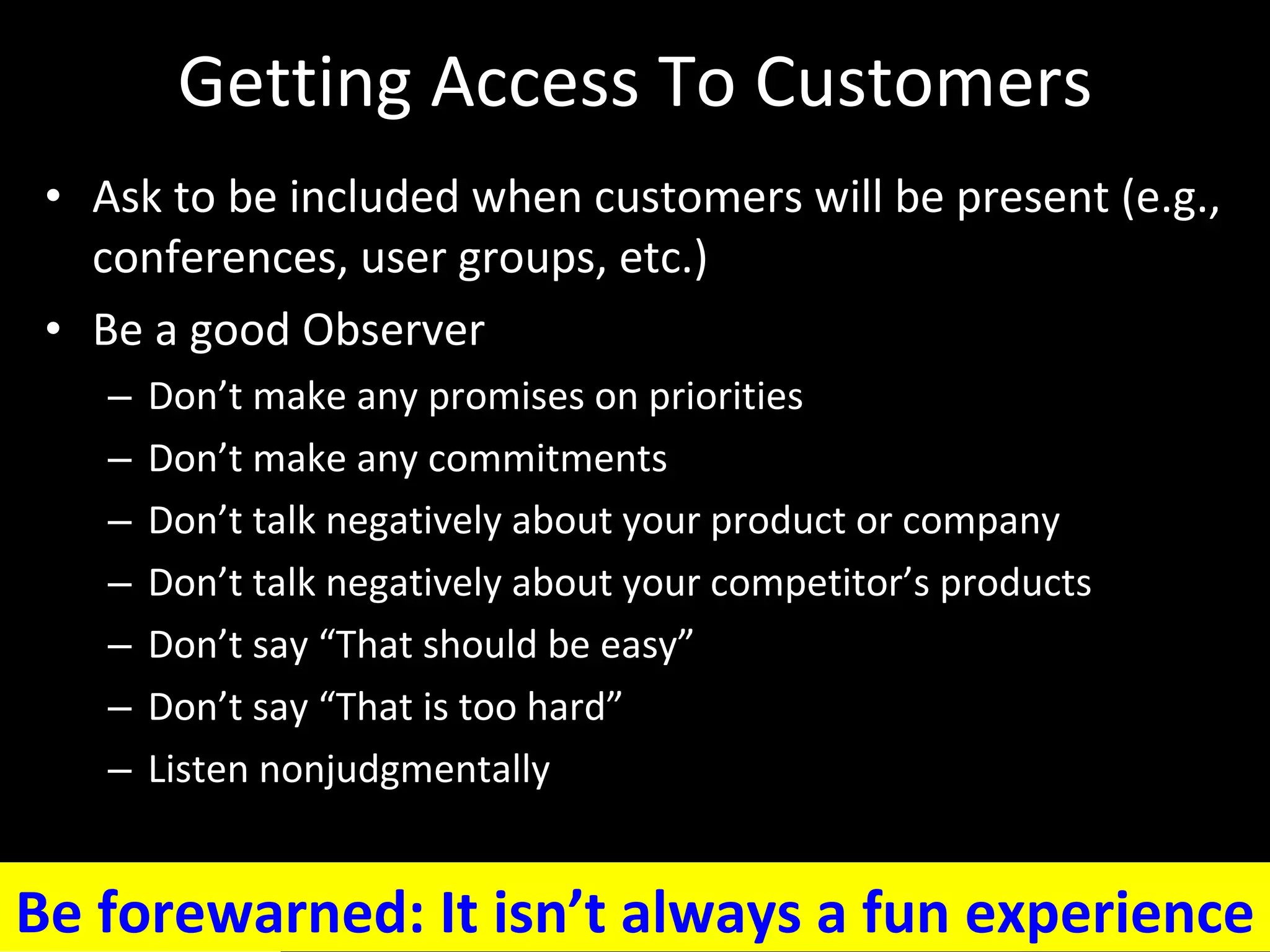 Getting Access To Customers Ask to be included when customers will be present (e.g., conferences, user groups, etc.) Be a good Observer Don’t make any promises on priorities Don’t make any commitments Don’t talk negatively about your product or company Don’t talk negatively about your competitor’s products Don’t say “That should be easy”  Don’t say “That is too hard”  Listen nonjudgmentally Be forewarned: It isn’t always a fun experience 