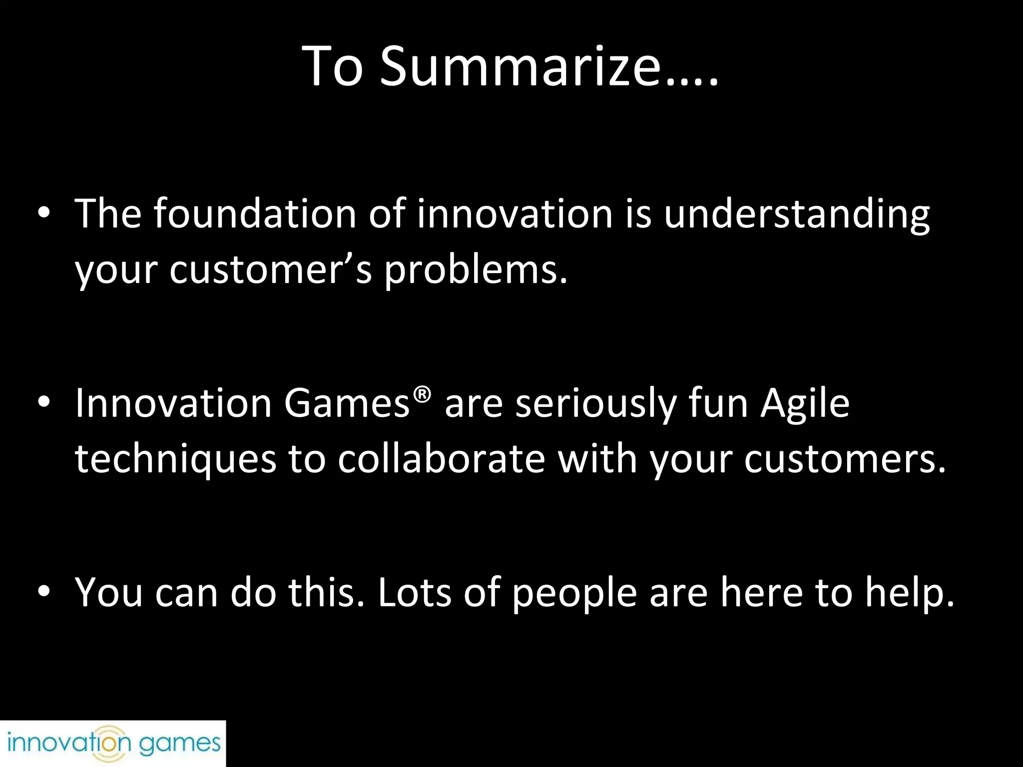 To Summarize…. The foundation of innovation is understanding your customer’s problems.  Innovation Games® are seriously fun Agile techniques to collaborate with your customers.  You can do this. Lots of people are here to help. 