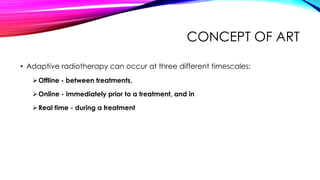 CONCEPT OF ART
• Adaptive radiotherapy can occur at three different timescales:
Offline - between treatments,
Online - immediately prior to a treatment, and in
Real time - during a treatment
 