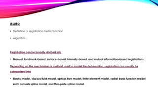 ISSUES:
• Definition of registration metric function
• Algorithm
Registration can be broadly divided into
• Manual, landmark-based, surface-based, intensity-based, and mutual information–based registrations.
Depending on the mechanism or method used to model the deformation, registration can usually be
categorized into
• Elastic model, viscous fluid model, optical flow model, finite element model, radial-basis function model
such as basis spline model, and thin-plate spline model.
 