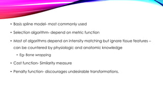• Basis spline model- most commonly used
• Selection algorithm- depend on metric function
• Most of algorithms depend on intensity matching but ignore tissue features –
can be countered by physiologic and anatomic knowledge
• Eg- Bone wrapping
• Cost function- Similarity measure
• Penalty function- discourages undesirable transformations.
 