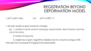 REGISTRATION BEYOND
DEFORMATION MODEL
• pCT vs pCT- easy but pCT vs CBCT-- ?
• d/t poor quality or gross anatomic changes
Eg- 1. variation in rectal contents, bowel gas, feacal matter- direct intensity matching
cannot be done.
2. motion of lung, liver
3. weight loss or gain ( algorithms reliable only for a volume change of 3% -
time span b/n consequent imaging to be reasonable)
 