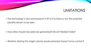 LIMITATIONS
• The technology is new and research in RT is in its infancy; but the potential
benefits remain to be seen.
• How often should new plans be generated? Once? Weekly? Daily?
• Whether altering the target volume would adversely impact tumor control ?
 