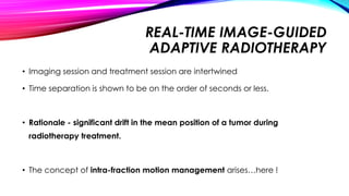 REAL-TIME IMAGE-GUIDED
ADAPTIVE RADIOTHERAPY
• Imaging session and treatment session are intertwined
• Time separation is shown to be on the order of seconds or less.
• Rationale - significant drift in the mean position of a tumor during
radiotherapy treatment.
• The concept of intra-fraction motion management arises…here !
 