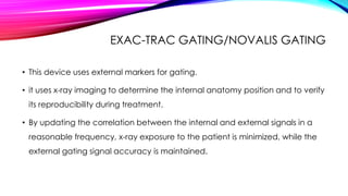 EXAC-TRAC GATING/NOVALIS GATING
• This device uses external markers for gating.
• it uses x-ray imaging to determine the internal anatomy position and to verify
its reproducibility during treatment.
• By updating the correlation between the internal and external signals in a
reasonable frequency, x-ray exposure to the patient is minimized, while the
external gating signal accuracy is maintained.
 
