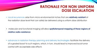 RATIONALE FOR NON UNIFORM
DOSE ESCALATION
• Local recurrences arise from micro environmental niches that are relatively resistant at
the radiation dose level that can safely be delivered using a uniform dose distribution
• molecular and functional imaging will allow spatiotemporal mapping of these regions of
relative radio-resistance
• advances in radiation therapy planning and delivery technologies facilitate the delivery
of a graded boost to such regions, which, in turn, should lead to improved local tumor
control with acceptable side effects
 