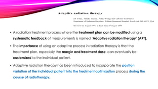 • A radiation treatment process where the treatment plan can be modified using a
systematic feedback of measurements is named ‘Adaptive radiation therapy’ (ART).
• The importance of using an adaptive process in radiation therapy is that the
treatment plan, especially the margin and treatment dose, can eventually be
customized to the individual patient.
• Adaptive radiation therapy has been introduced to incorporate the position
variation of the individual patient into the treatment optimization process during the
course of radiotherapy.
 