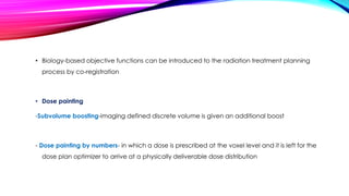 • Biology-based objective functions can be introduced to the radiation treatment planning
process by co-registration
• Dose painting
-Subvolume boosting-imaging defined discrete volume is given an additional boost
- Dose painting by numbers- in which a dose is prescribed at the voxel level and it is left for the
dose plan optimizer to arrive at a physically deliverable dose distribution
 