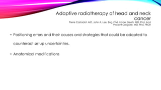 Adaptive radiotherapy of head and neck
cancer
Pierre Castadot, MD, John A. Lee, Eng, Phd, Xavier Geets, MD, Phd, And
Vincent Grégoire, MD, Phd, FRCR
• Positioning errors and their causes and strategies that could be adopted to
counteract setup uncertainties.
• Anatomical modifications
 