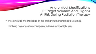 Anatomical Modifications
Of Target Volumes And Organs
At Risk During Radiation Therapy
• These include the shrinkage of the primary tumor and nodal volumes,
resolving postoperative changes or edema, and weight loss.
 