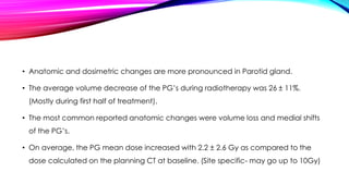 • Anatomic and dosimetric changes are more pronounced in Parotid gland.
• The average volume decrease of the PG’s during radiotherapy was 26 ± 11%.
(Mostly during first half of treatment).
• The most common reported anatomic changes were volume loss and medial shifts
of the PG’s.
• On average, the PG mean dose increased with 2.2 ± 2.6 Gy as compared to the
dose calculated on the planning CT at baseline. (Site specific- may go up to 10Gy)
 