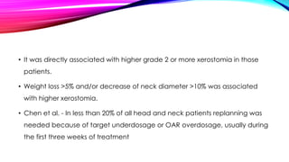 • It was directly associated with higher grade 2 or more xerostomia in those
patients.
• Weight loss >5% and/or decrease of neck diameter >10% was associated
with higher xerostomia.
• Chen et al. - In less than 20% of all head and neck patients replanning was
needed because of target underdosage or OAR overdosage, usually during
the first three weeks of treatment
 