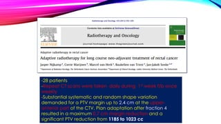 -28 patients
-Repeat CT scans were taken daily during 1st week f/b once
weekly
-Substantial systematic and random shape variation
demanded for a PTV margin up to 2.4 cm at the upper-
anterior part of the CTV. Plan adaptation after fraction 4
resulted in a maximum 0.7 cm margin reduction and a
significant PTV reduction from 1185 to 1023 cc
 