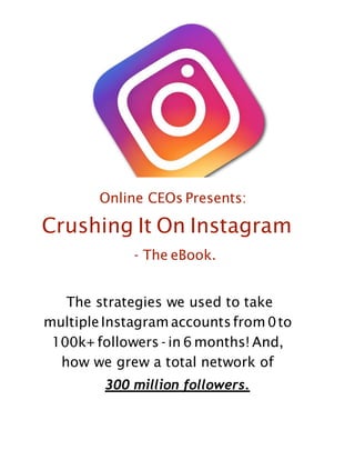 Online CEOs Presents:
Crushing It On Instagram
- The eBook.
The strategies we used to take
multipleInstagram accountsfrom0to
100k+ followers - in 6 months! And,
how we grew a total network of
300 million followers.
 