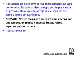 • A mudança de dieta teve serias consequências na vida
do homem. Ele se organizou em grupos de para atrair
as presas, esfola-las, esquarteja-las, e leva-las ate
onde o grupo estava fixado.
• NOMADE: Nesses locais os homens viviam apenas por
uns tempos, enquanto houvesse frutas, raizes,
legumes, peixes ou caça.
• Apenas extraiam
Introdução a Gastronomia
 