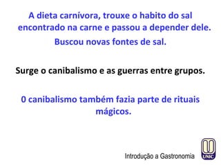 A dieta carnívora, trouxe o habito do sal
encontrado na carne e passou a depender dele.
Buscou novas fontes de sal.
Surge o canibalismo e as guerras entre grupos.
0 canibalismo também fazia parte de rituais
mágicos.
Introdução a Gastronomia
 