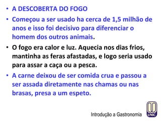 • A DESCOBERTA DO FOGO
• Começou a ser usado ha cerca de 1,5 milhão de
anos e isso foi decisivo para diferenciar o
homem dos outros animais.
• O fogo era calor e luz. Aquecia nos dias frios,
mantinha as feras afastadas, e logo seria usado
para assar a caça ou a pesca.
• A carne deixou de ser comida crua e passou a
ser assada diretamente nas chamas ou nas
brasas, presa a um espeto.
Introdução a Gastronomia
 