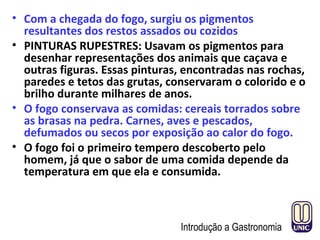• Com a chegada do fogo, surgiu os pigmentos
resultantes dos restos assados ou cozidos
• PINTURAS RUPESTRES: Usavam os pigmentos para
desenhar representações dos animais que caçava e
outras figuras. Essas pinturas, encontradas nas rochas,
paredes e tetos das grutas, conservaram o colorido e o
brilho durante milhares de anos.
• O fogo conservava as comidas: cereais torrados sobre
as brasas na pedra. Carnes, aves e pescados,
defumados ou secos por exposição ao calor do fogo.
• O fogo foi o primeiro tempero descoberto pelo
homem, já que o sabor de uma comida depende da
temperatura em que ela e consumida.
Introdução a Gastronomia
 