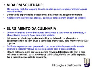 • VIDA EM SOCIEDADE:
• Ele instalou mobiliários para dormir, sentar, comer e guardar alimentos nas
moradias fixas.
• Da troca de experiencias e excedentes de alimentos, surgiu o comercio
• Apareceram as primeiras aldeias, que mais tarde deram origem as cidades.
• SURGIMENTO DA CULINARIA
• Com os utensílios de cerâmica para armazenar e conservar os alimentos, a
alimentação humana ficou bem mais variada
• Iniciou-se a culinária propriamente dita, cozinhando os alimentos e
condimentando-os com ervas e sementes aromáticas, para melhorar e ativar
o gosto.
• O alimento passou a ser preparado com antecedência e nao mais assado
quando o caçador voltava para o seu abrigo com a presa abatida.
• 0 fogo estava sempre aceso e a panela fervia indefinidamente com a caça
misturada a cereais, batatas e outros tubérculos, dando um caldo espesso.
Era a marmita em ebulição constante.
Introdução a Gastronomia
 