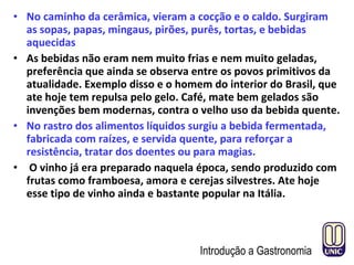 • No caminho da cerâmica, vieram a cocção e o caldo. Surgiram
as sopas, papas, mingaus, pirões, purês, tortas, e bebidas
aquecidas
• As bebidas não eram nem muito frias e nem muito geladas,
preferência que ainda se observa entre os povos primitivos da
atualidade. Exemplo disso e o homem do interior do Brasil, que
ate hoje tem repulsa pelo gelo. Café, mate bem gelados são
invenções bem modernas, contra o velho uso da bebida quente.
• No rastro dos alimentos líquidos surgiu a bebida fermentada,
fabricada com raízes, e servida quente, para reforçar a
resistência, tratar dos doentes ou para magias.
• O vinho já era preparado naquela época, sendo produzido com
frutas como framboesa, amora e cerejas silvestres. Ate hoje
esse tipo de vinho ainda e bastante popular na Itália.
Introdução a Gastronomia
 