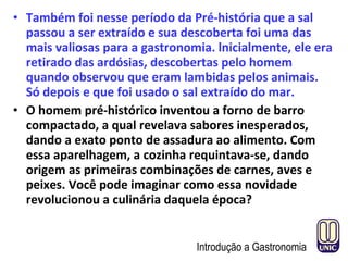 • Também foi nesse período da Pré-história que a sal
passou a ser extraído e sua descoberta foi uma das
mais valiosas para a gastronomia. lnicialmente, ele era
retirado das ardósias, descobertas pelo homem
quando observou que eram lambidas pelos animais.
Só depois e que foi usado o sal extraído do mar.
• O homem pré-histórico inventou a forno de barro
compactado, a qual revelava sabores inesperados,
dando a exato ponto de assadura ao alimento. Com
essa aparelhagem, a cozinha requintava-se, dando
origem as primeiras combinações de carnes, aves e
peixes. Você pode imaginar como essa novidade
revolucionou a culinária daquela época?
Introdução a Gastronomia
 