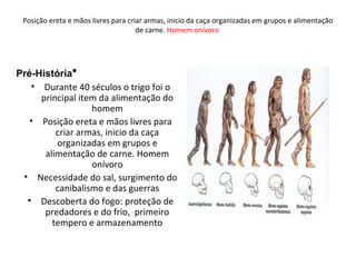 Posição ereta e mãos livres para criar armas, inicio da caça organizadas em grupos e alimentação
de carne. Homem onívoro
•
• Durante 40 séculos o trigo foi o
principal item da alimentação do
homem
• Posição ereta e mãos livres para
criar armas, inicio da caça
organizadas em grupos e
alimentação de carne. Homem
onívoro
• Necessidade do sal, surgimento do
canibalismo e das guerras
• Descoberta do fogo: proteção de
predadores e do frio, primeiro
tempero e armazenamento
Pré-História
 