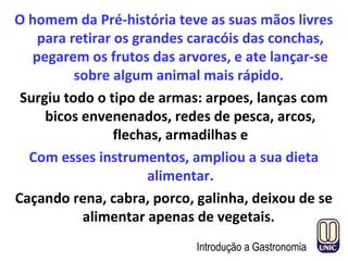 O homem da Pré-história teve as suas mãos livres
para retirar os grandes caracóis das conchas,
pegarem os frutos das arvores, e ate lançar-se
sobre algum animal mais rápido.
Surgiu todo o tipo de armas: arpoes, lanças com
bicos envenenados, redes de pesca, arcos,
flechas, armadilhas e
Com esses instrumentos, ampliou a sua dieta
alimentar.
Caçando rena, cabra, porco, galinha, deixou de se
alimentar apenas de vegetais.
Introdução a Gastronomia
 