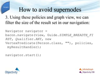 How to avoid supernodes
3. Using these policies and graph view, we can
filter the size of the result set in our navigation:
Navigator navigator =
bacon.navigate(view, Guide.SIMPLE_BREADTH_FI
RST, Qualifier.ANY, new
VertexPredicate(Person.class, ""), policies,
myResultHandler);
navigator.start();
Navigate
 