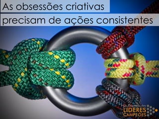 As obsessões criativas
precisam de ações consistentes
 