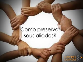 Como preservar
seus aliados?
 