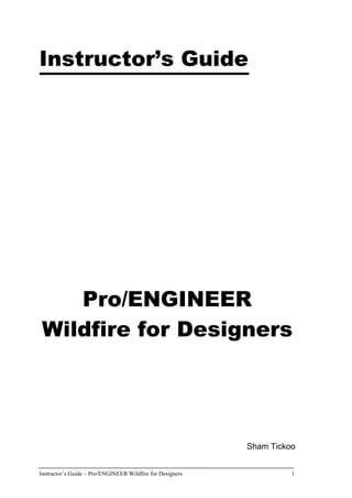 Instructor’s Guide – Pro/ENGINEER Wildfire for Designers 1
Instructor’s Guide
Pro/ENGINEER
Wildfire for Designers
Sham Tickoo
 