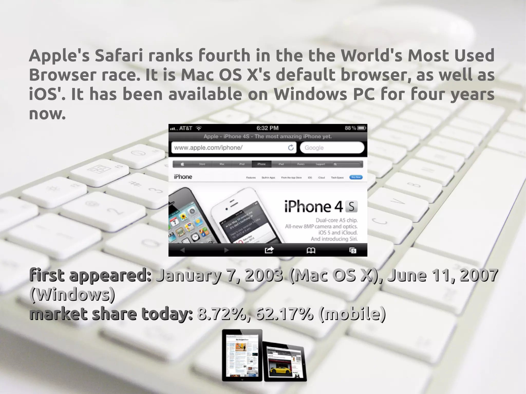 Apple's Safari ranks fourth in the the World's Most Used
Browser race. It is Mac OS X's default browser, as well as
iOS'. It has been available on Windows PC for four years
now.
first appeared:first appeared: January 7, 2003 (Mac OS X), June 11, 2007January 7, 2003 (Mac OS X), June 11, 2007
(Windows)(Windows)
market share today:market share today: 8.72%, 62.17% (mobile)8.72%, 62.17% (mobile)
 