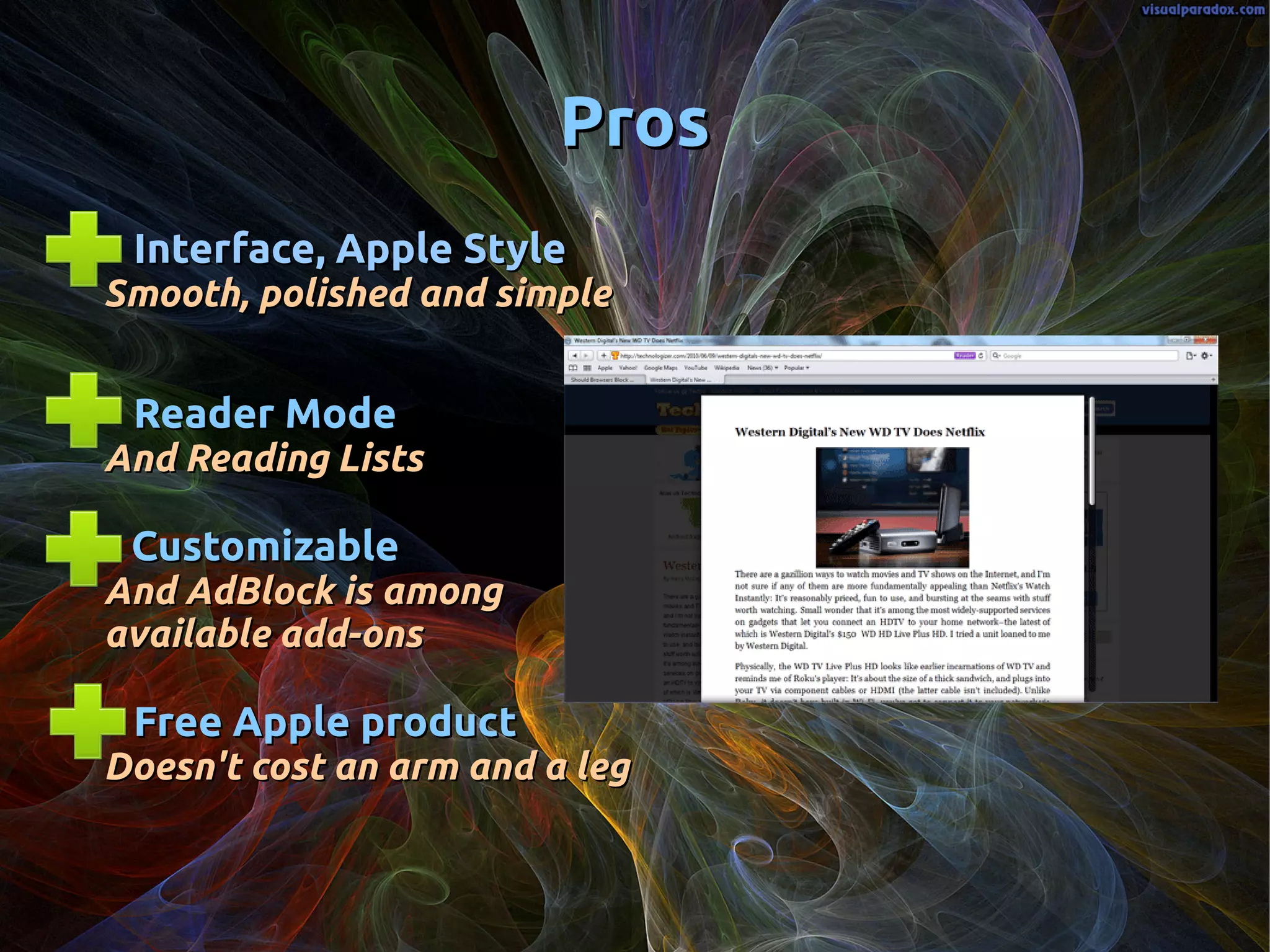 ProsPros
Interface, Apple StyleInterface, Apple Style
Smooth, polished and simpleSmooth, polished and simple
Reader ModeReader Mode
And Reading ListsAnd Reading Lists
CustomizableCustomizable
And AdBlock is amongAnd AdBlock is among
available add-onsavailable add-ons
Free Apple productFree Apple product
Doesn't cost an arm and a legDoesn't cost an arm and a leg
 