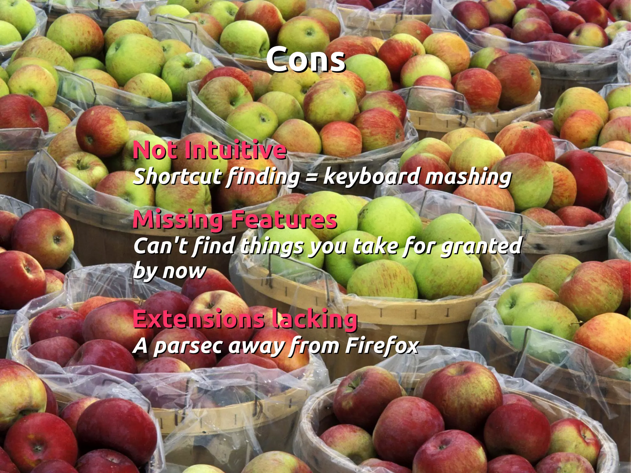 ConsCons
Not IntuitiveNot Intuitive
Shortcut finding = keyboard mashingShortcut finding = keyboard mashing
Missing FeaturesMissing Features
Can't find things you take for grantedCan't find things you take for granted
by nowby now
Extensions lackingExtensions lacking
A parsec away from FirefoxA parsec away from Firefox
 