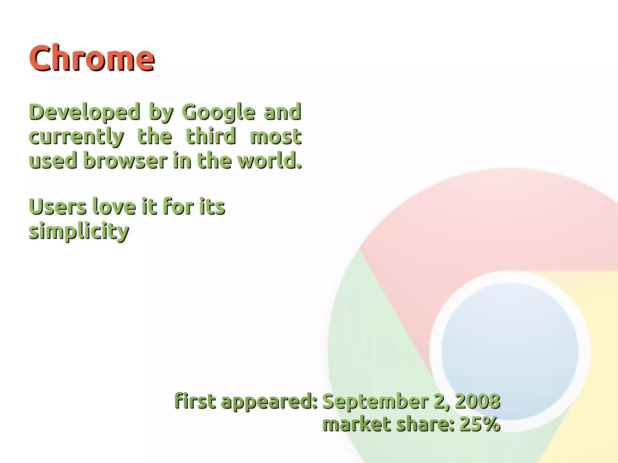 ChromeChrome
Developed by Google andDeveloped by Google and
currently the third mostcurrently the third most
used browser in the world.used browser in the world.
Users love it for itsUsers love it for its
simplicitysimplicity
first appeared:first appeared: September 2, 2008September 2, 2008
market share:market share: 25%25%
 