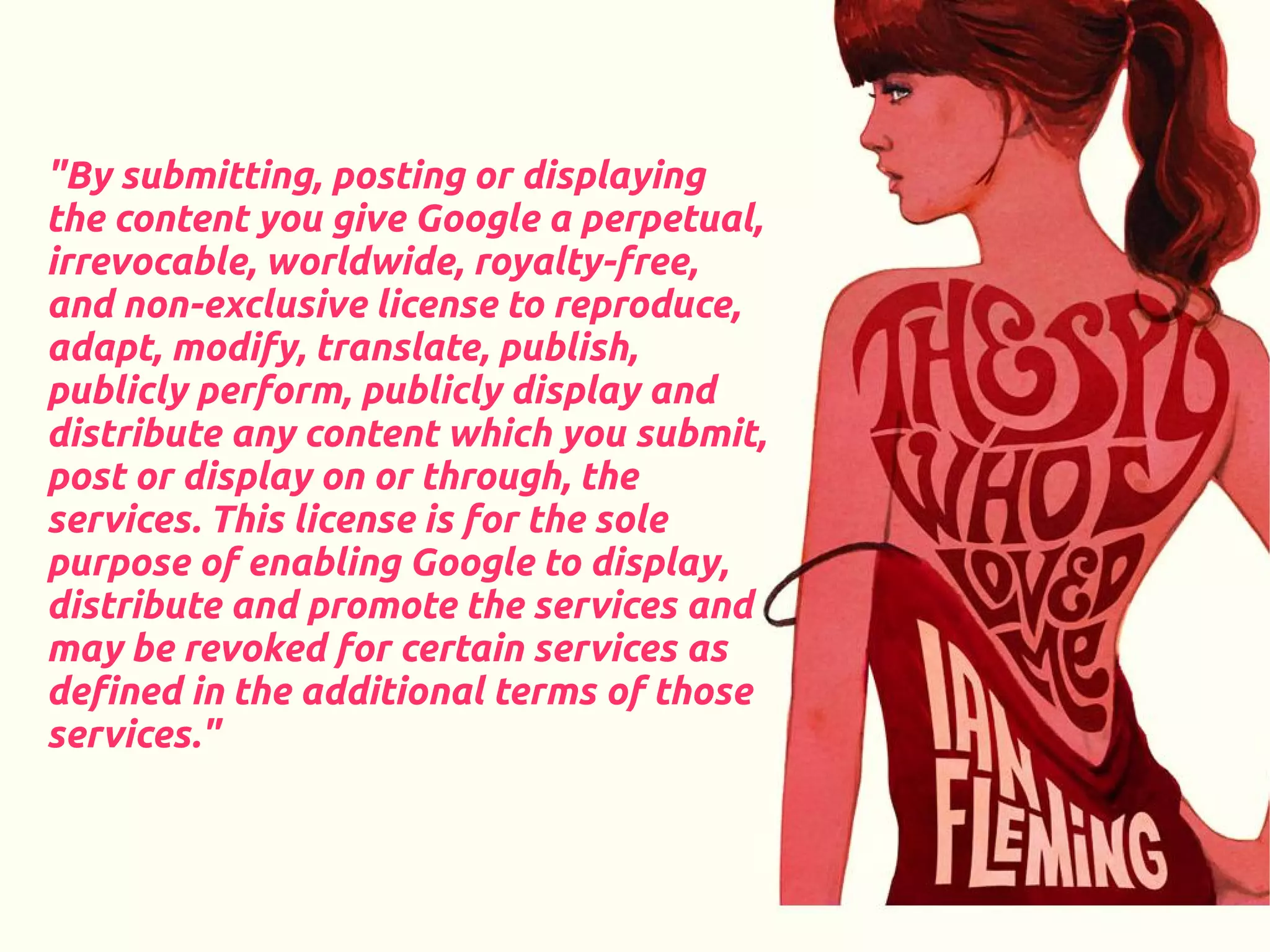 "By submitting, posting or displaying
the content you give Google a perpetual,
irrevocable, worldwide, royalty-free,
and non-exclusive license to reproduce,
adapt, modify, translate, publish,
publicly perform, publicly display and
distribute any content which you submit,
post or display on or through, the
services. This license is for the sole
purpose of enabling Google to display,
distribute and promote the services and
may be revoked for certain services as
defined in the additional terms of those
services."
 