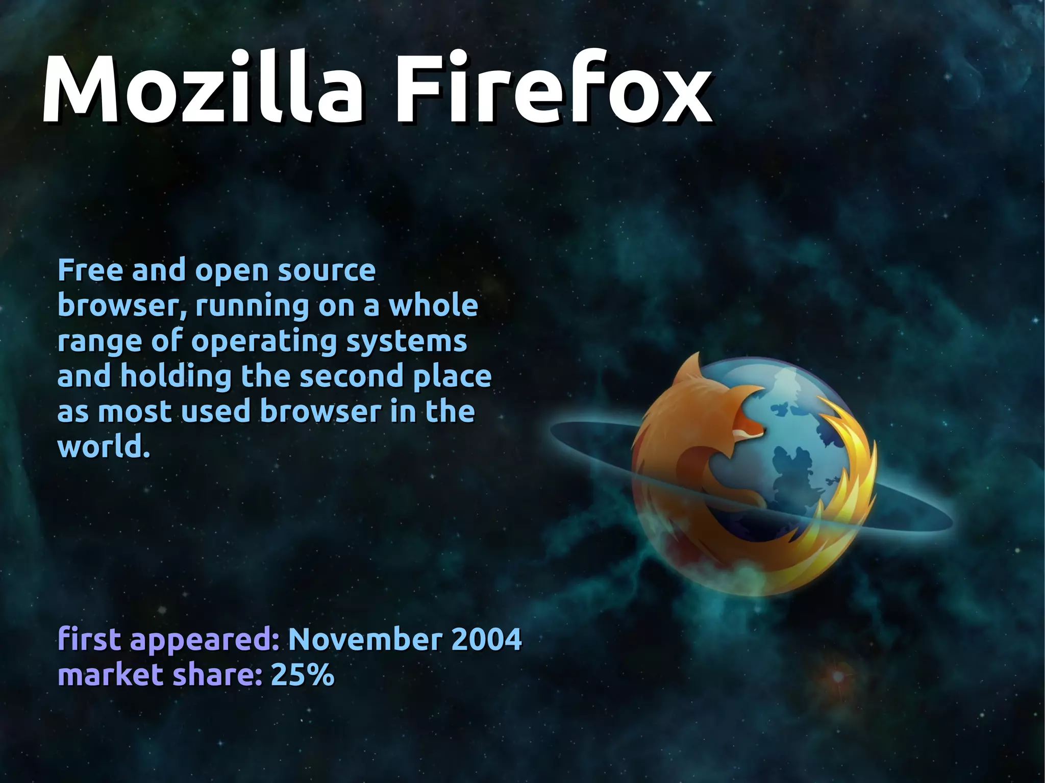 Mozilla FirefoxMozilla Firefox
Free and open sourceFree and open source
browser, running on a wholebrowser, running on a whole
range of operating systemsrange of operating systems
and holding the second placeand holding the second place
as most used browser in theas most used browser in the
world.world.
first appeared:first appeared: November 2004November 2004
market share:market share: 25%25%
 