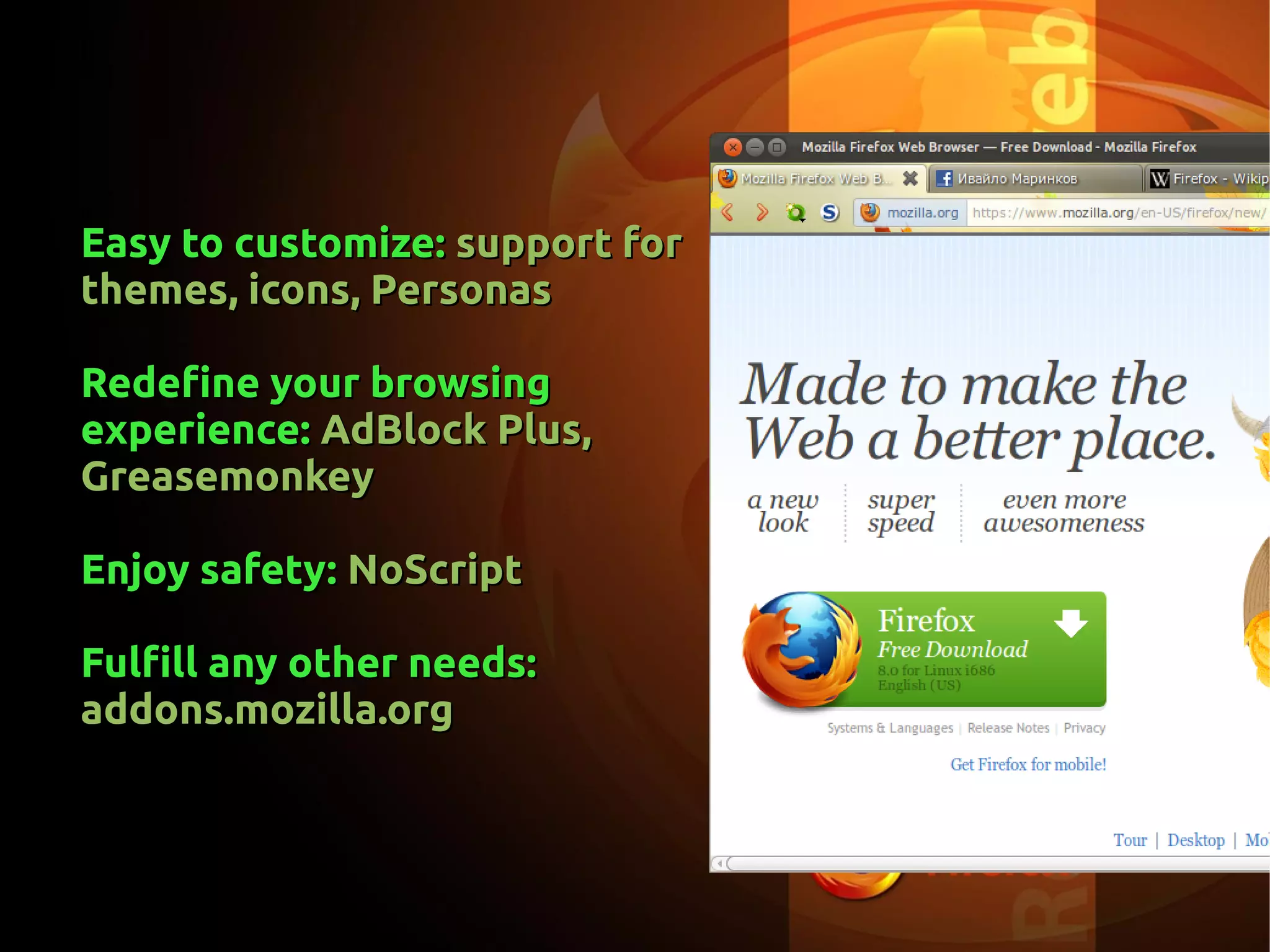 Easy to customize:Easy to customize: support forsupport for
themes, icons, Personasthemes, icons, Personas
Redefine your browsingRedefine your browsing
experience:experience: AdBlock Plus,AdBlock Plus,
GreasemonkeyGreasemonkey
Enjoy safety:Enjoy safety: NoScriptNoScript
Fulfill any other needs:Fulfill any other needs:
addons.mozilla.orgaddons.mozilla.org
 