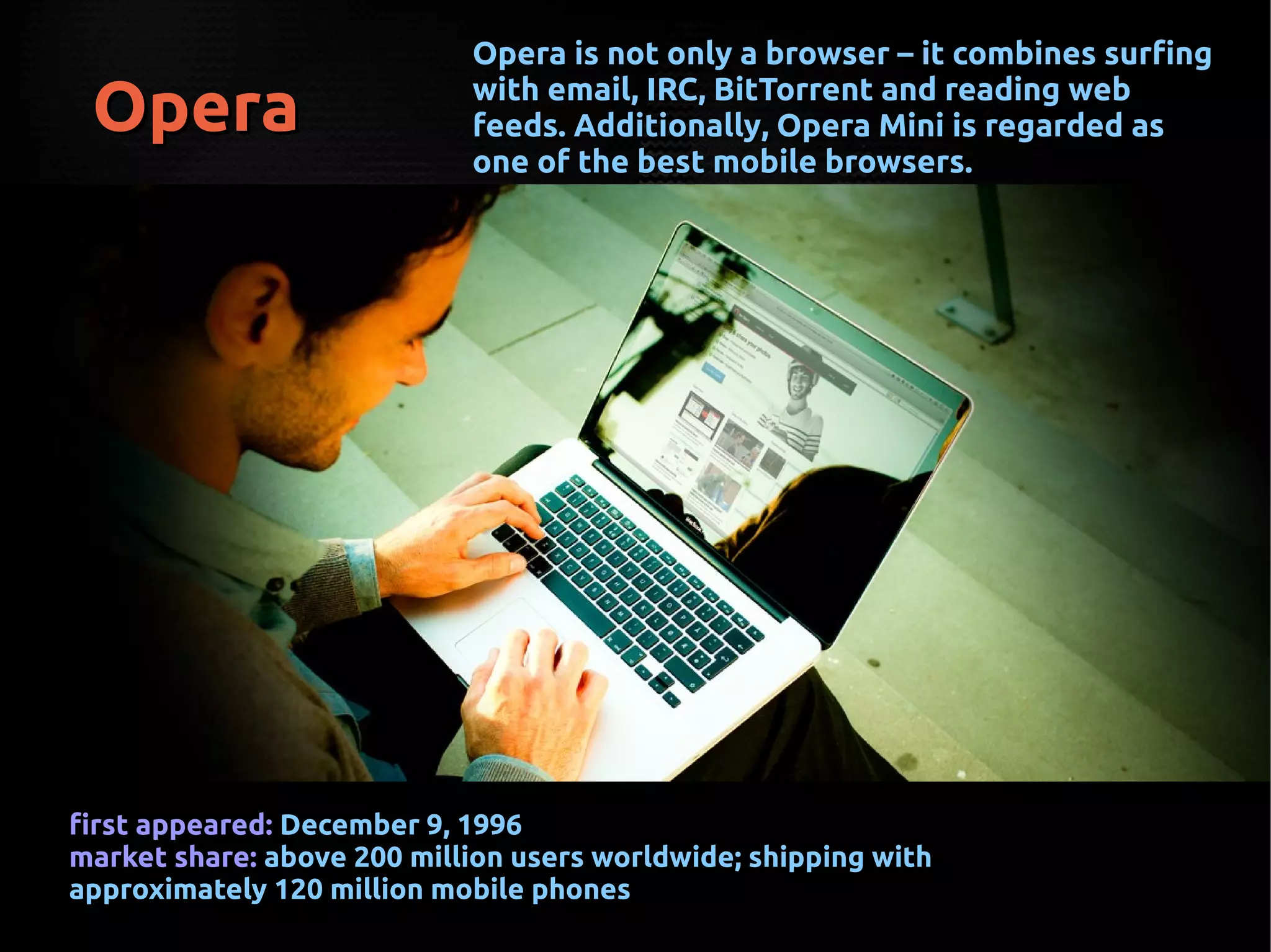 OperaOpera
Opera is not only a browser – it combines surfingOpera is not only a browser – it combines surfing
with email, IRC, BitTorrent and reading webwith email, IRC, BitTorrent and reading web
feeds. Additionally, Opera Mini is regarded asfeeds. Additionally, Opera Mini is regarded as
one of the best mobile browsers.one of the best mobile browsers.
first appeared:first appeared: December 9, 1996December 9, 1996
market share:market share: above 200 million users worldwide; shipping withabove 200 million users worldwide; shipping with
approximately 120 million mobile phonesapproximately 120 million mobile phones
 