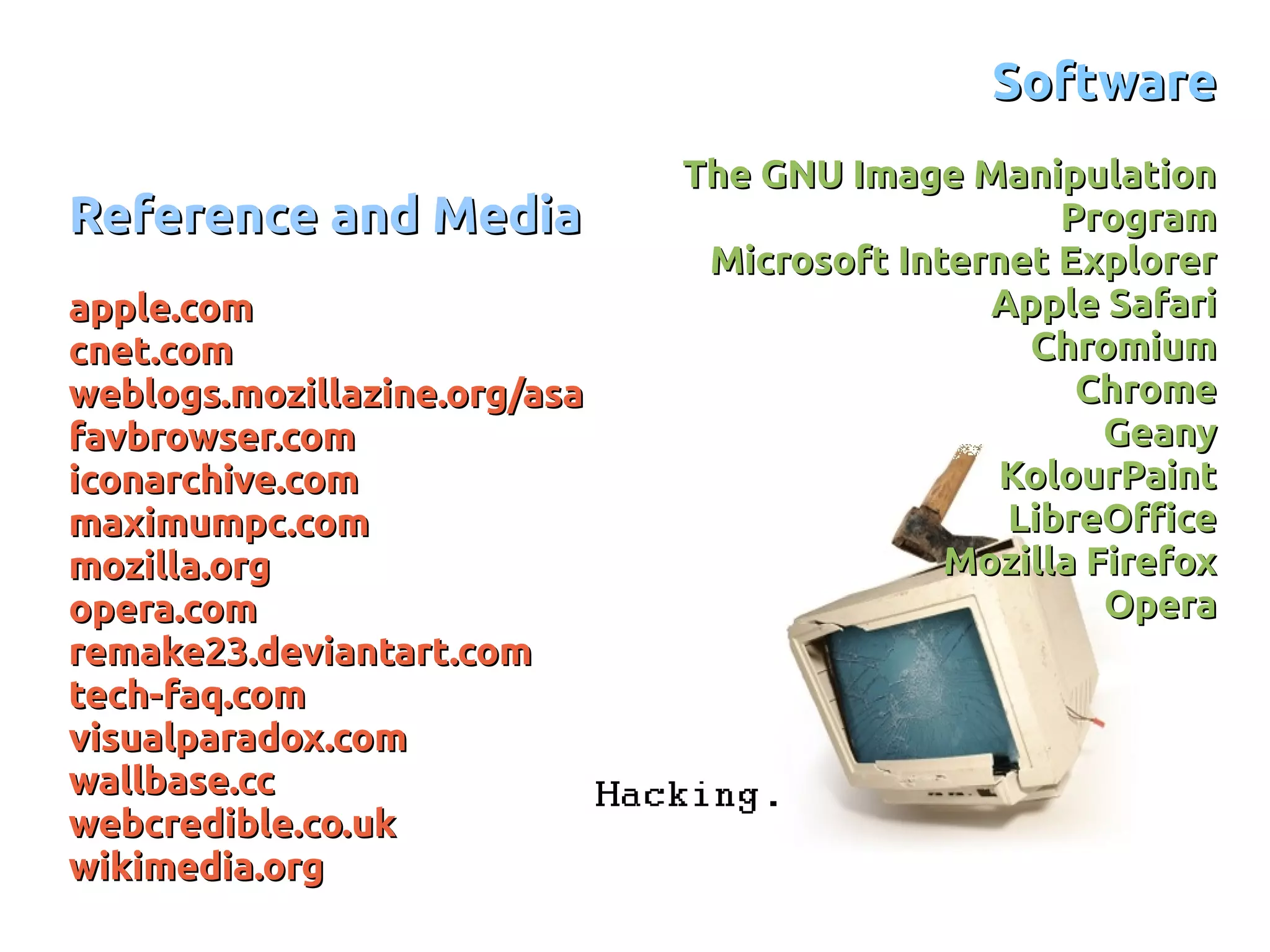 Reference and MediaReference and Media
apple.comapple.com
cnet.comcnet.com
weblogs.mozillazine.org/asaweblogs.mozillazine.org/asa
favbrowser.comfavbrowser.com
iconarchive.comiconarchive.com
maximumpc.commaximumpc.com
mozilla.orgmozilla.org
opera.comopera.com
remake23.deviantart.comremake23.deviantart.com
tech-faq.comtech-faq.com
visualparadox.comvisualparadox.com
wallbase.ccwallbase.cc
webcredible.co.ukwebcredible.co.uk
wikimedia.orgwikimedia.org
SoftwareSoftware
The GNU Image ManipulationThe GNU Image Manipulation
ProgramProgram
Microsoft Internet ExplorerMicrosoft Internet Explorer
Apple SafariApple Safari
ChromiumChromium
ChromeChrome
GeanyGeany
KolourPaintKolourPaint
LibreOfficeLibreOffice
Mozilla FirefoxMozilla Firefox
OperaOpera
 