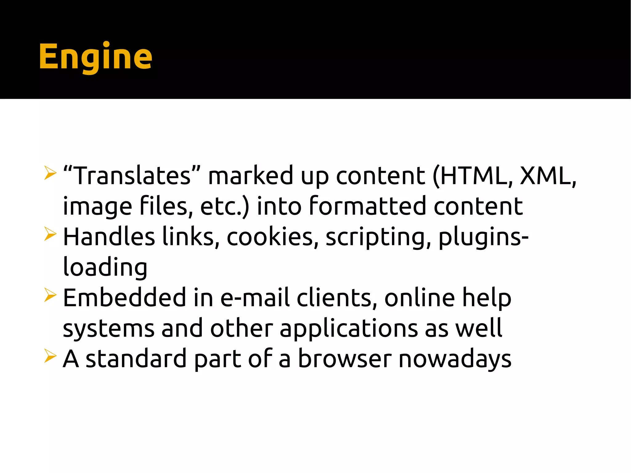Engine
 “Translates” marked up content (HTML, XML,
image files, etc.) into formatted content
 Handles links, cookies, scripting, plugins-
loading
 Embedded in e-mail clients, online help
systems and other applications as well
 A standard part of a browser nowadays
 