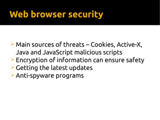 Web browser security
 Main sources of threats – Cookies, Active-X,
Java and JavaScript malicious scripts
 Encryption of information can ensure safety
 Getting the latest updates
 Anti-spyware programs
 