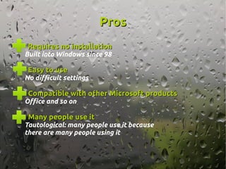 ProsPros
Requires no installationRequires no installation
Built into Windows since 98
Easy to useEasy to use
No difficult settings
Compatible with other Microsoft productsCompatible with other Microsoft products
Office and so on
Many people use itMany people use it
Tautological: many people use it because
there are many people using it
 
