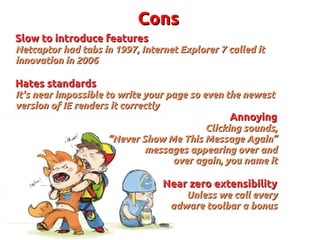 ConsCons
Slow to introduce featuresSlow to introduce features
Netcaptor had tabs in 1997, Internet Explorer 7 called itNetcaptor had tabs in 1997, Internet Explorer 7 called it
innovation in 2006innovation in 2006
Hates standardsHates standards
It's near impossible to write your page so even the newestIt's near impossible to write your page so even the newest
version of IE renders it correctlyversion of IE renders it correctly
AnnoyingAnnoying
Clicking sounds,Clicking sounds,
““Never Show Me This Message Again”Never Show Me This Message Again”
messages appearing over andmessages appearing over and
over again, you name itover again, you name it
Near zero extensibilityNear zero extensibility
Unless we call everyUnless we call every
adware toolbar a bonusadware toolbar a bonus
 
