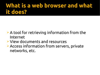 What is a web browser and what
it does?
 A tool for retrieving information from the
Internet
 View documents and resources
 Access information from servers, private
networks, etc.
 