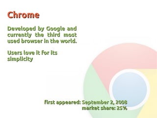 ChromeChrome
Developed by Google andDeveloped by Google and
currently the third mostcurrently the third most
used browser in the world.used browser in the world.
Users love it for itsUsers love it for its
simplicitysimplicity
first appeared:first appeared: September 2, 2008September 2, 2008
market share:market share: 25%25%
 