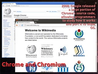 Chrome and ChromiumChrome and Chromium
2008: Google released2008: Google released
a large portion ofa large portion of
Chrome's source code,Chrome's source code,
allowing programmersallowing programmers
to study how it worksto study how it works
and port it to otherand port it to other
OS.OS.
 