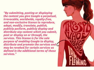 "By submitting, posting or displaying
the content you give Google a perpetual,
irrevocable, worldwide, royalty-free,
and non-exclusive license to reproduce,
adapt, modify, translate, publish,
publicly perform, publicly display and
distribute any content which you submit,
post or display on or through, the
services. This license is for the sole
purpose of enabling Google to display,
distribute and promote the services and
may be revoked for certain services as
defined in the additional terms of those
services."
 