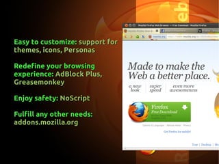 Easy to customize:Easy to customize: support forsupport for
themes, icons, Personasthemes, icons, Personas
Redefine your browsingRedefine your browsing
experience:experience: AdBlock Plus,AdBlock Plus,
GreasemonkeyGreasemonkey
Enjoy safety:Enjoy safety: NoScriptNoScript
Fulfill any other needs:Fulfill any other needs:
addons.mozilla.orgaddons.mozilla.org
 